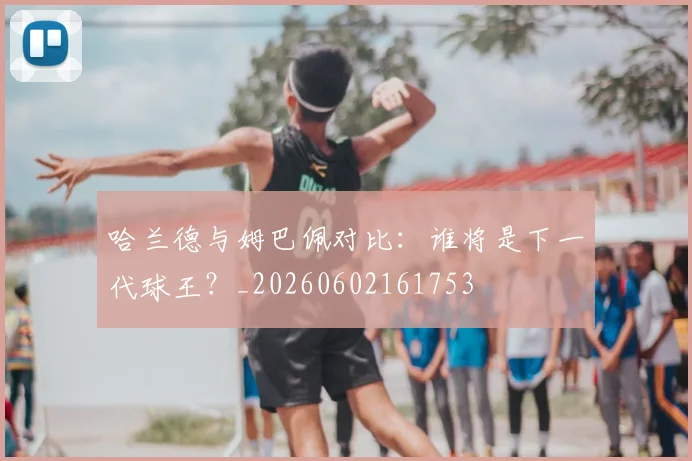哈兰德与姆巴佩对比:谁将是下一代球王?_20260602161753
