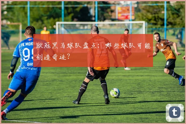 欧冠黑马球队盘点:哪些球队可能创造奇迹?