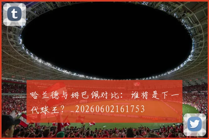 哈兰德与姆巴佩对比:谁将是下一代球王?_20260602161753