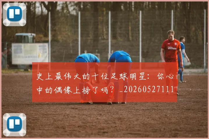 史上最伟大的十位足球明星：你心中的偶像上榜了吗？_20260527111815