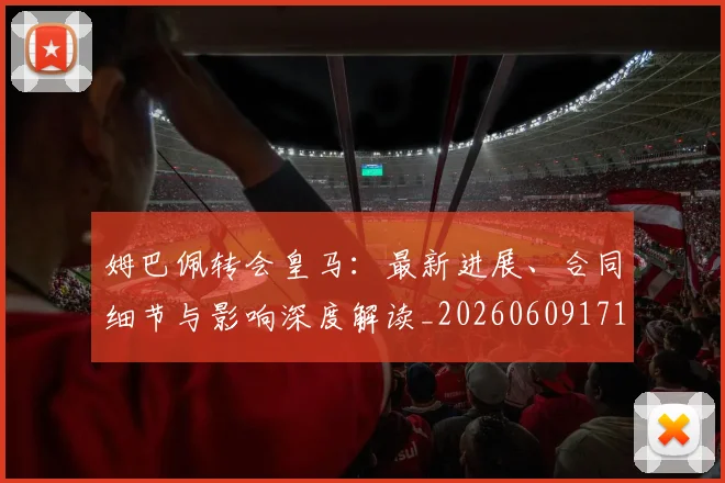 姆巴佩转会皇马:最新进展、合同细节与影响深度解读_20260609171804